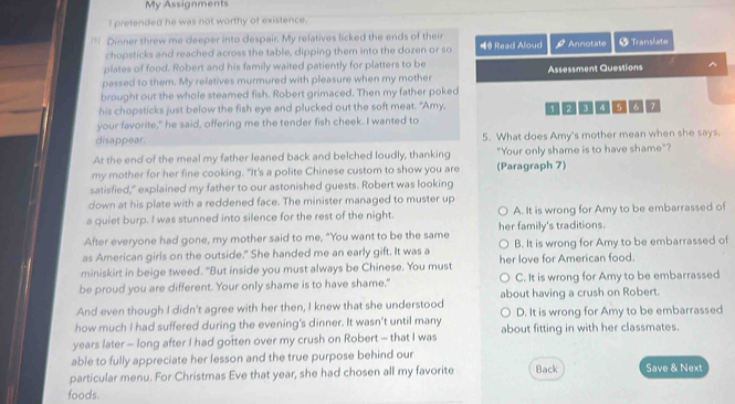 My Assignments
I pretended he was not worthy of existence.
* Dinner threw me deeper into despair. My relatives licked the ends of their Annotate + Translate
chopsticks and reached across the table, dipping them into the dozen or so Read Aloud rho 
plates of food. Robert and his family waited patiently for platters to be
passed to them. My relatives murmured with pleasure when my mother Assessment Questions ^
brought out the whole steamed fish. Robert grimaced. Then my father poked
his chopsticks just below the fish eye and plucked out the soft meat. "Amy, 1 2 I 5 6 7
your favorite," he said, offering me the tender fish cheek. I wanted to
disappear 5. What does Amy's mother mean when she says.
At the end of the meal my father leaned back and belched loudly, thanking "Your only shame is to have shame"?
my mother for her fine cooking. "It's a polite Chinese custom to show you are (Paragraph 7)
satisfied," explained my father to our astonished guests. Robert was looking
down at his plate with a reddened face. The minister managed to muster up
a quiet burp. I was stunned into silence for the rest of the night. A. It is wrong for Amy to be embarrassed of
After everyone had gone, my mother said to me, "You want to be the same her family's traditions.
as American girls on the outside." She handed me an early gift. It was a B. It is wrong for Amy to be embarrassed of
miniskirt in beige tweed. "But inside you must always be Chinese. You must her love for American food.
be proud you are different. Your only shame is to have shame." C. It is wrong for Amy to be embarrassed
And even though I didn't agree with her then, I knew that she understood about having a crush on Robert.
how much I had suffered during the evening's dinner. It wasn't until many D. It is wrong for Amy to be embarrassed
years later - long after I had gotten over my crush on Robert - that I was about fitting in with her classmates.
able to fully appreciate her lesson and the true purpose behind our
particular menu. For Christmas Eve that year, she had chosen all my favorite Back Save & Next
foods.