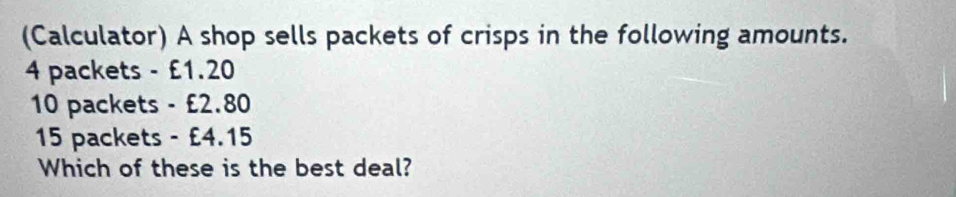 (Calculator) A shop sells packets of crisps in the following amounts.
4 packets - £1.20
10 packets - £2.80
15 packets - £4.15
Which of these is the best deal?