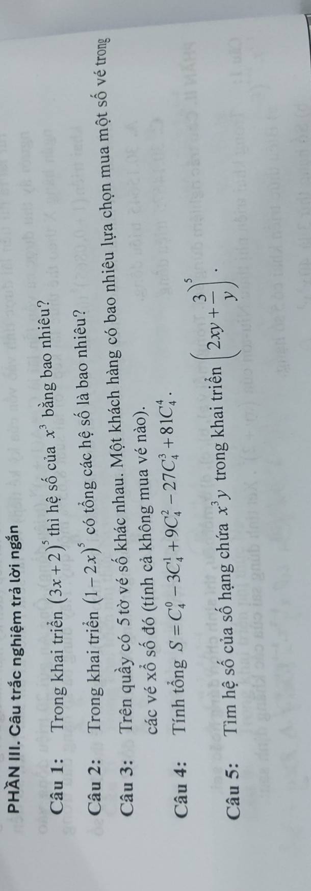 PHÀN III. Câu trắc nghiệm trả lời ngắn 
Câu 1: Trong khai triển (3x+2)^5 thì hệ số của x^3 bằng bao nhiêu? 
Câu 2: Trong khai triển (1-2x)^5 có tổng các hệ số là bao nhiêu? 
Câu 3: Trên quầy có 5 tờ vé số khác nhau. Một khách hàng có bao nhiêu lựa chọn mua một số vé trong 
các vé xỗ số đó (tính cả không mua vé nào). 
Câu 4: Tính tổng S=C_4^(0-3C_4^1+9C_4^2-27C_4^3+81C_4^4. 
Câu 5: Tìm hệ số của số hạng chứa x^3)y trong khai triển (2xy+ 3/y )^5.