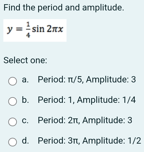 Find the period and amplitude.
y= 1/4 sin 2π x
Select one:
a. Period: π/5, Amplitude: 3
b. Period: 1, Amplitude: 1/4
c. Period: 2π, Amplitude: 3
d. Period: 3π, Amplitude: 1/2