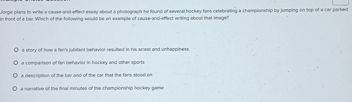 Jorge plans to write a cause-and-effect essay about a photograph he found of several hockey fans celebrating a championship by jumping on top of a car parked
in front of a bar. Which of the following would be an example of cause-and-effect writing about that image?
a story of how a fan's jubilant behavior resulted in his arrest and unhappiness
a comparison of fan behavior in hockey and other sports
a description of the bar and of the car that the fans stood on
a narrative of the final minutes of the championship hockey game