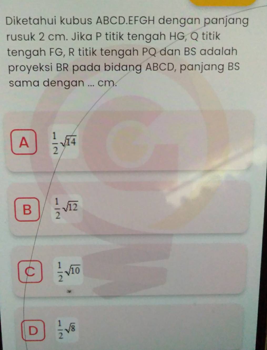 Diketahui kubus ABCD. EFGH dengan panjang
rusuk 2 cm. Jika P titik tengah HG, Q titik
tengah FG, R titik tengah PQ dan BS adalah
proyeksi BR pada bidang ABCD, panjang BS
sama dengan ... cm.
A  1/2 sqrt(14)
B  1/2 sqrt(12)
C  1/2 sqrt(10)
D  1/2 sqrt(8)