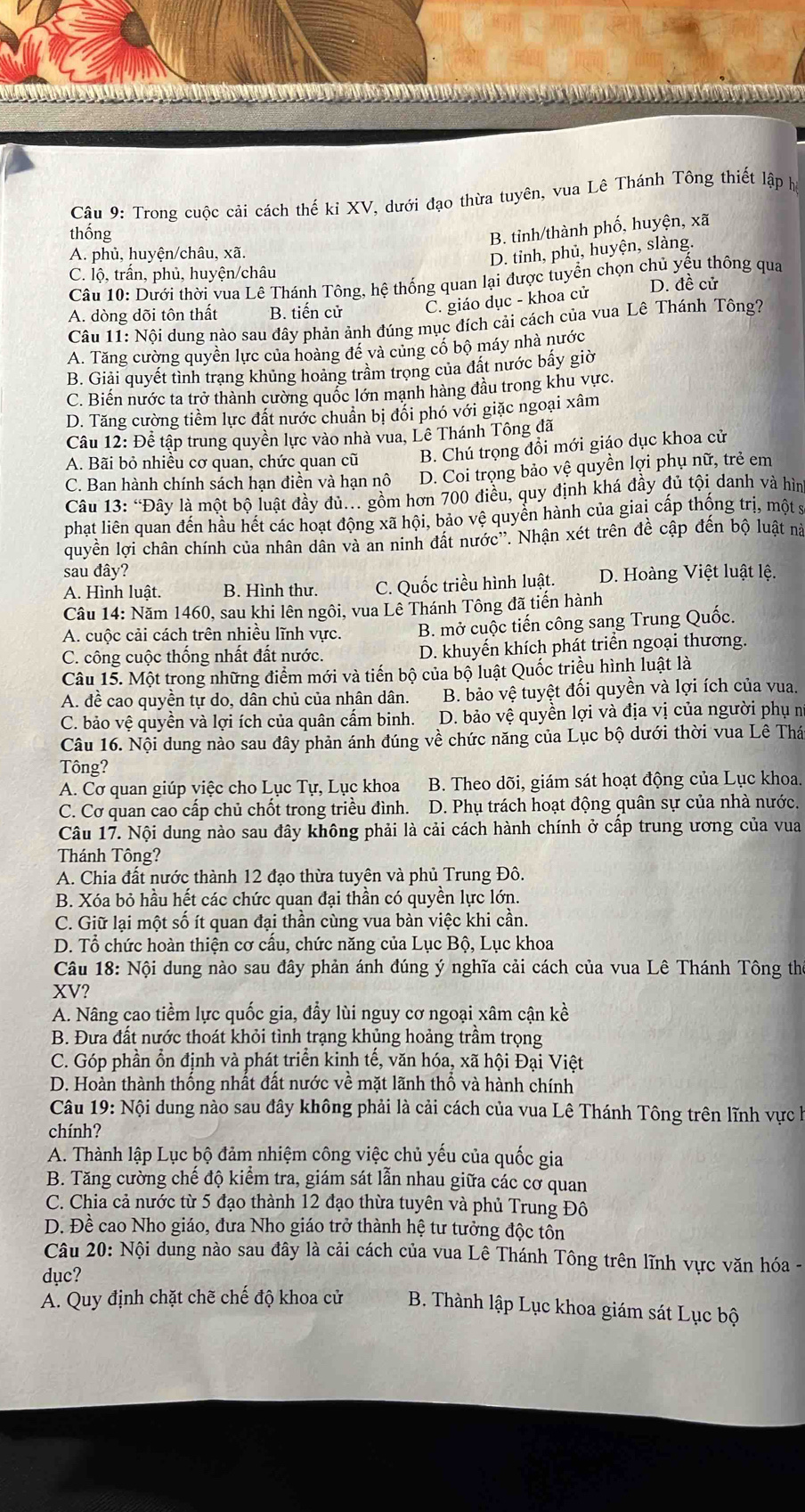 Trong cuộc cải cách thế ki XV, dưới đạo thừa tuyên, vua Lê Thánh Tông thiết lập h
thống
B. tỉinh/thành phố, huyện, xã
A. phủ, huyện/châu, xã.
D. tinh, phủ, huyện, slàng.
C. lộ, trấn, phủ, huyện/châu
Câu 10: Dưới thời vua Lê Thánh Tông, hệ thống quan lại được tuyển chọn chủ yếu thông qua
A. dòng dõi tôn thất B. tiến cử C. giáo dục - khoa cử D. đề cử
Câu 11: Nội dung nào sau đây phản ảnh đúng mục đích cải cách của vua Lê Thánh Tông?
A. Tăng cường quyền lực của hoàng đề và củng cổ bộ máy nhà nước
B. Giải quyết tình trạng khủng hoàng trầm trọng của đất nước bấy giờ
C. Biến nước ta trở thành cường quốc lớn mạnh hàng đầu trong khu vực.
D. Tăng cường tiềm lực đất nước chuẩn bị đổi phó với giặc ngoại xâm
Câu 12: Để tập trung quyền lực vào nhà vua, Lê Thánh Tông đã
A. Bãi bỏ nhiều cơ quan, chức quan cũ B. Chú trọng đổi mới giáo dục khoa cử
C. Ban hành chính sách hạn điền và hạn nô D. Coi trọng bảo vệ quyền lợi phụ nữ, trẻ em
Câu 13: “Đây là một bộ luật đầy đủ.. gồm hơn 700 điều, quy định khá đầy đủ tội danh và hìn
phạt liên quan đến hầu hết các hoạt động xã hội, bảo vệ quyển hành của giai cấp thống trị, một s
quyền lợi chân chính của nhân dân và an ninh đất nước''. Nhận xét trên đề cập đến bộ luật nà
sau đây?
A. Hình luật. B. Hình thư. C. Quốc triều hình luật. D. Hoàng Việt luật lệ.
Câu 14: Năm 1460, sau khi lên ngôi, vua Lê Thánh Tông đã tiến hành
A. cuộc cải cách trên nhiều lĩnh vực.  B. mở cuộc tiến công sang Trung Quốc.
C. công cuộc thống nhất đất nước. D. khuyến khích phát triển ngoại thương.
Câu 15. Một trong những điểm mới và tiến bộ của bộ luật Quốc triều hình luật là
A. đề cao quyền tự do, dân chủ của nhân dân. B. bảo vệ tuyệt đối quyền và lợi ích của vua.
C. bảo vệ quyền và lợi ích của quân cấm binh. D. bảo vệ quyền lợi và địa vị của người phụ n
Câu 16. Nội dung nào sau đây phản ánh đúng về chức năng của Lục bộ dưới thời vua Lê Thá
Tông?
A. Cơ quan giúp việc cho Lục Tự, Lục khoa B. Theo dõi, giám sát hoạt động của Lục khoa.
C. Cơ quan cao cấp chủ chốt trong triều đình. D. Phụ trách hoạt động quân sự của nhà nước.
Câu 17. Nội dung nào sau đây không phải là cải cách hành chính ở cấp trung ương của vua
Thánh Tông?
A. Chia đất nước thành 12 đạo thừa tuyên và phủ Trung Đô.
B. Xóa bỏ hầu hết các chức quan đại thần có quyền lực lớn.
C. Giữ lại một số ít quan đại thần cùng vua bàn việc khi cần.
D. Tổ chức hoàn thiện cơ cấu, chức năng của Lục Bộ, Lục khoa
Câu 18: Nội dung nào sau đây phản ánh đúng ý nghĩa cải cách của vua Lê Thánh Tông thờ
XV?
A. Nâng cao tiềm lực quốc gia, đầy lùi nguy cơ ngoại xâm cận kề
B. Đưa đất nước thoát khỏi tình trạng khủng hoảng trầm trọng
C. Góp phần ổn định và phát triển kinh tế, văn hóa, xã hội Đại Việt
D. Hoàn thành thống nhất đất nước về mặt lãnh thổ và hành chính
Câu 19: Nội dung nào sau đây không phải là cải cách của vua Lê Thánh Tông trên lĩnh vực h
chính?
A. Thành lập Lục bộ đảm nhiệm công việc chủ yếu của quốc gia
B. Tăng cường chế độ kiểm tra, giám sát lẫn nhau giữa các cơ quan
C. Chia cả nước từ 5 đạo thành 12 đạo thừa tuyên và phủ Trung Đô
D. Đề cao Nho giáo, đưa Nho giáo trở thành hệ tư tưởng độc tồn
Câu 20: Nội dung nào sau đây là cải cách của vua Lê Thánh Tông trên lĩnh vực văn hóa -
dục?
A. Quy định chặt chẽ chế độ khoa cử  B. Thành lập Lục khoa giám sát Lục bộ