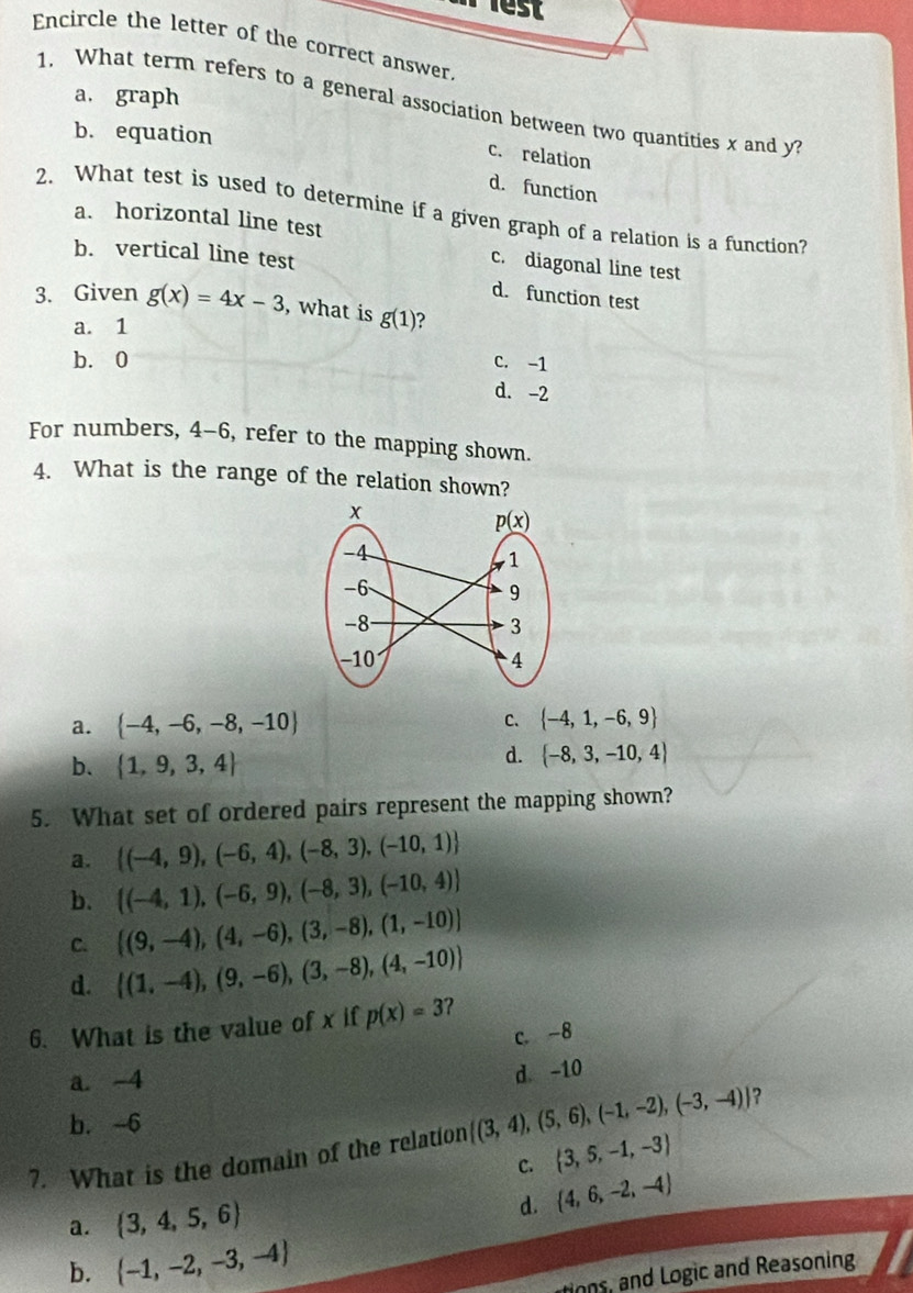 lest
Encircle the letter of the correct answer.
a. graph
1. What term refers to a general association between two quantities x and y
b. equation
c. relation
d. function
2. What test is used to determine if a given graph of a relation is a function?
a. horizontal line test
b. vertical line test
c. diagonal line test
d. function test
3. Given g(x)=4x-3 , what is g(1) 2
a. 1
b.0 C. -1
d. -2
For numbers, 4-6, refer to the mapping shown.
4. What is the range of the relation shown?
a.  -4,-6,-8,-10
C.  -4,1,-6,9
b.  1,9,3,4
d.  -8,3,-10,4
5. What set of ordered pairs represent the mapping shown?
a.  (-4,9),(-6,4),(-8,3),(-10,1)
b.  (-4,1),(-6,9),(-8,3),(-10,4)
C.  (9,-4),(4,-6),(3,-8),(1,-10)
d.  (1,-4),(9,-6),(3,-8),(4,-10)
6. What is the value of x if p(x)=3 ?
c.-8
a. -4
d. -10
b. -6
7. What is the domain of the relation  (3,4),(5,6),(-1,-2),(-3,-4) ?
C.  3,5,-1,-3
d.
a.  3,4,5,6  4,6,-2,-4
b.  -1,-2,-3,-4
ons, and Logic and Reasoning