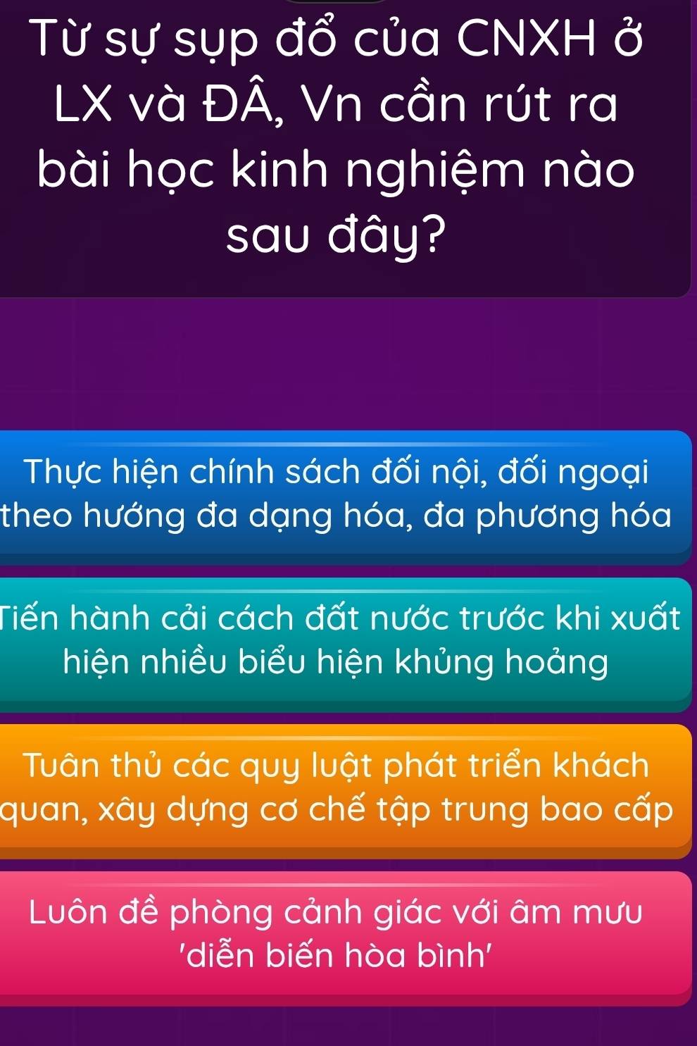 Từ sự sụp đổ của CNXH ở
LX và ĐÂ, Vn cần rút ra
bài học kinh nghiệm nào
sau đây?
Thực hiện chính sách đối nội, đối ngoại
theo hướng đa dạng hóa, đa phương hóa
Tiến hành cải cách đất nước trước khi xuất
hiện nhiều biểu hiện khủng hoảng
Tuân thủ các quy luật phát triển khách
quan, xây dựng cơ chế tập trung bao cấp
Luôn đề phòng cảnh giác với âm mưu
'diễn biến hòa bình'