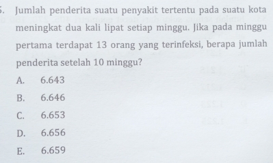 Jumlah penderita suatu penyakit tertentu pada suatu kota
meningkat dua kali lipat setiap minggu. Jika pada minggu
pertama terdapat 13 orang yang terinfeksi, berapa jumlah
penderita setelah 10 minggu?
A. 6.643
B. 6.646
C. 6.653
D. 6.656
E. 6.659