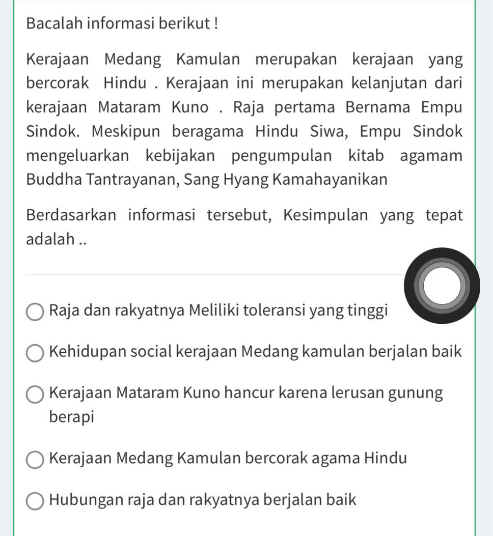 Bacalah informasi berikut !
Kerajaan Medang Kamulan merupakan kerajaan yang
bercorak Hindu . Kerajaan ini merupakan kelanjutan dari
kerajaan Mataram Kuno . Raja pertama Bernama Empu
Sindok. Meskipun beragama Hindu Siwa, Empu Sindok
mengeluarkan kebijakan pengumpulan kitab agamam
Buddha Tantrayanan, Sang Hyang Kamahayanikan
Berdasarkan informasi tersebut, Kesimpulan yang tepat
adalah ..
Raja dan rakyatnya Meliliki toleransi yang tinggi
Kehidupan social kerajaan Medang kamulan berjalan baik
Kerajaan Mataram Kuno hancur karena lerusan gunung
berapi
Kerajaan Medang Kamulan bercorak agama Hindu
Hubungan raja dan rakyatnya berjalan baik