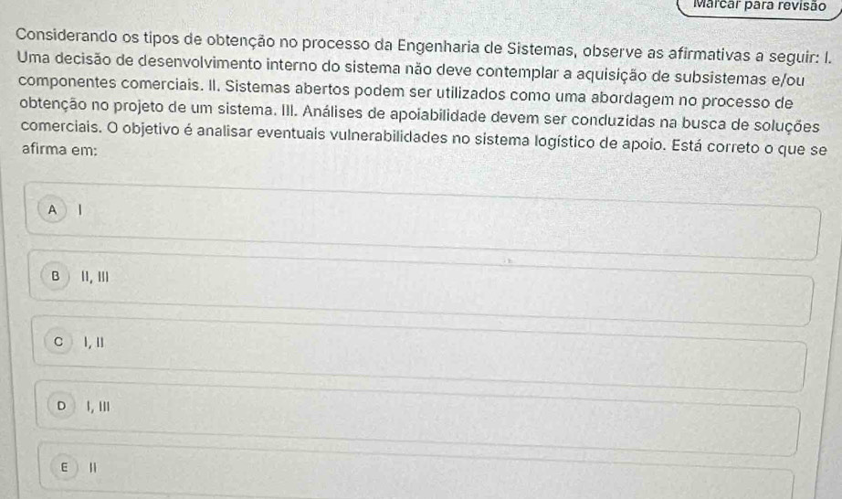 Marcar para revisão
Considerando os tipos de obtenção no processo da Engenharia de Sistemas, observe as afirmativas a seguir: I.
Uma decisão de desenvolvimento interno do sistema não deve contemplar a aquisição de subsistemas e/ou
componentes comerciais. II. Sistemas abertos podem ser utilizados como uma abordagem no processo de
obtenção no projeto de um sistema. III. Análises de apoiabilidade devem ser conduzidas na busca de soluções
comerciais. O objetivo é analisar eventuais vulnerabilidades no sistema logístico de apoio. Está correto o que se
afirma em:
A l
BI1, Ⅲ
C I,I
D I,Ⅲ
E Ⅱ