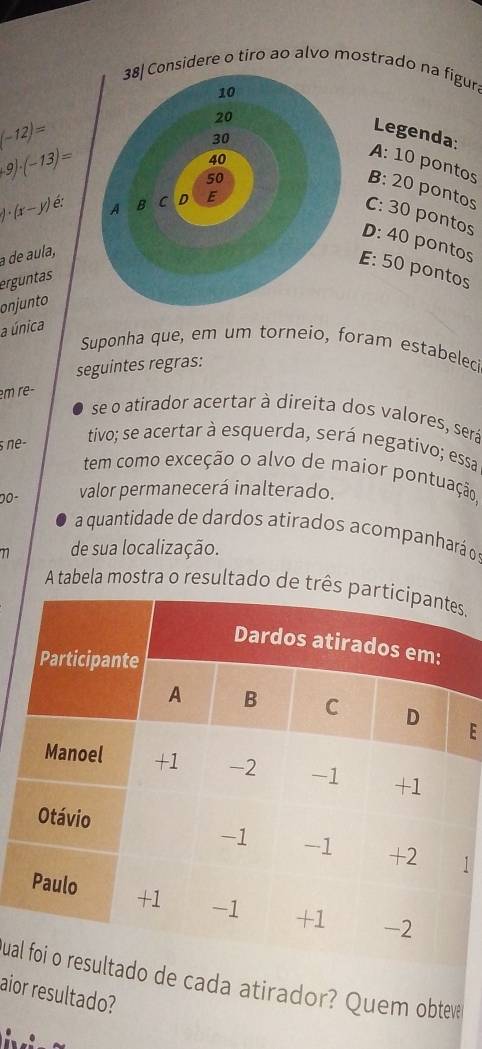 sidere o tiro ao alvo mostrado na figur.
Legenda:
(-12)=
9)· (-13)=
A: 10 pontos
B: 20 pontos
)· (x-y) é
C: 30 pontos
D: 40 pontos
a de aula,
E: 50 pontos
erguntas
onjunto
a única
Suponha que, em um torneio, foram estabelec
seguintes regras:
em rê-
se o atirador acertar à direita dos valores, será
ne- tivo; se acertar à esquerda, será negativo; essa
tem como exceção o alvo de maior pontuação,
00- valor permanecerá inalterado.
a quantidade de dardos atirados acompanhará o
77 de sua localização.
A tabela mostra o resultado de três ,
E
uado de cada atirador? Quem obteve
aior resultado?