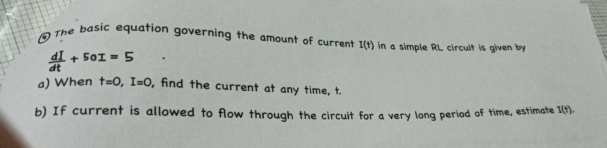 ④ The basic equation governing the amount of current I(t) in a simple RL circuit is given by
 dI/dt +50I=5
a) When t=0, I=0 , find the current at any time, t. 
b) If current is allowed to flow through the circuit for a very long period of time, estimate I(t).