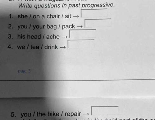 Write questions in past progressive. 
1. she / on a chair / sit 
□  
2. you / your bag / pack 
3. his head / ache □ □ 
sqrt(1) 
4. we / tea / drink 
pág. 3 
5. you / the bike / repair □