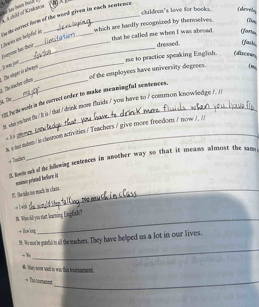 Apag 
What has been buill b 
A. A child of Krakatoa_ 
children’s love for books. (develop 
Use the correct form of the word given in each sentence 
which are hardly recognized by themselves. 
(lim 
that he called me when I was abroad. (fortur 
Libraries are helpful in Everyone has their _dressed. (fashi 
me to practice speaking English. (discourd 
It was just_ 
of the employees have university degrees. 
The singer is always 
(maj 
. The teacher often 
VIII. Put the words in the correct order to make meaningful sentences. 
34. The 
35. when you have flu / It is / that / drink more fluids / you have to / common knowledge /. // 
36. to their students / in classroom activities / Teachers / give more freedom / now /. // 
→ It is 
→ Teachers 
IX. Rewrite each of the following sentences in another way so that it means almost the same 
sentence printed before it 
37. She talks too much in class. 
→ I wish 
38. When did you start learning English? 
→ How long 
_ 
_ 
39. We must be grateful to all the teachers. They have helped us a lot in our lives. 
→ We 
40. Mary never used to win this tournament. 
→ This tournament_