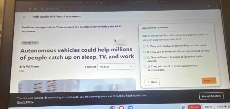 10th Grade Mid-Year Assessment
Read the passage below. Then, answer the questions by choosing the BEST Assessment Questions
responses.
Which statement best describes the author's point of
view on autonomous vehicles?
Passage 3 of 3
Autonomous vehicles could help millions A. They will resolve overcrowding on the roads
B. They will provide additional options for drivers.
of people catch up on sleep, TV, and work C. They will teach humans to become better
drivers.
Eric Williams Font Size Medium D. They will result in other autonomous
2018 technologies.
< Back Next)
This site uses cookies. By continuing to use this site, you are agreeing to our use of cookies. Read more in our Accept Cookies
Privacy Policy
Sign out Nov 14 12:53