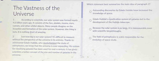 Which statement best summarizes the main idea of paragraph 2?
The Vastness of the Astounding discoveries by Edwin Hubble have increased the
Universe knowledge of space.
Edwin Hubble's classifcation system of ialaxies led to the
1 According to scientists, our solar system was formed nearly development of the Hubble telescope.
4.6 billlion years ago. It consists of the Sun, planets, moons, stars.
comets, and other orbital objects. Many people disagree on the
inception and formation of the solar system. However, one thing is Because the solar system is so large, it is immeasurable even
sure. It is nothing short of amazing. with scientific breakthroughs.
2 Just how big is our solar system? It's difficult to measure The field of astrophysics is solely responsible for the
without the perspective of the universe in its entirety. Thanks to evolution of space study.
astronomer Edwin Hubble, who revolutionized the study of
astrophysics, we know that the universe is ever-expanding. His system
for classifying galaxies has been used for over a century. It has given
scientists a better concept of the size and number of galaxies in the
universe.