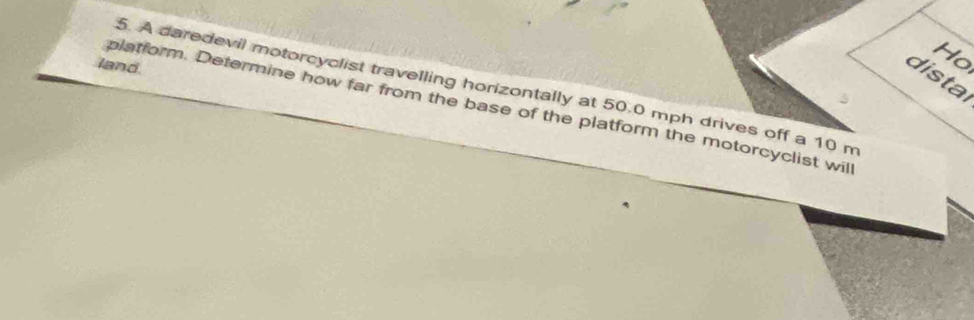 land 
Ho 
distal 
5. A daredevil motorcyclist travelling horizontally at 50.0 mph drives off a 10 m
platform. Determine how far from the base of the platform the motorcyclist wil