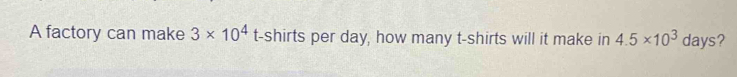 A factory can make 3* 10^4 t-shirts per day, how many t-shirts will it make in 4.5* 10^3 days?