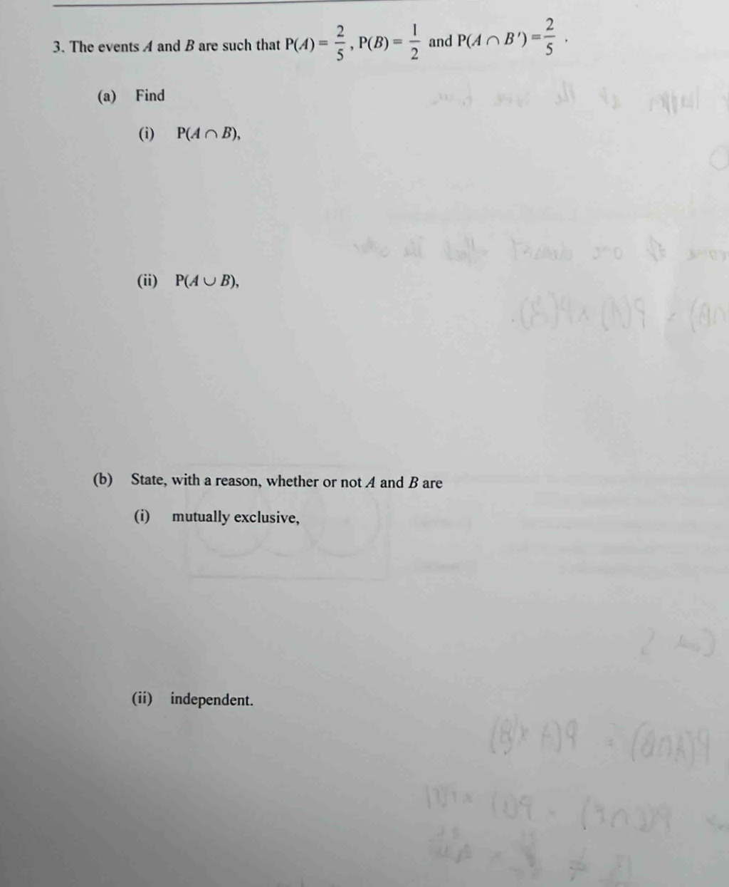 The events A and B are such that P(A)= 2/5 , P(B)= 1/2  and P(A∩ B')= 2/5 . 
(a) Find 
(i) P(A∩ B), 
(ii) P(A∪ B), 
(b) State, with a reason, whether or not A and B are 
(i) mutually exclusive, 
(ii) independent.