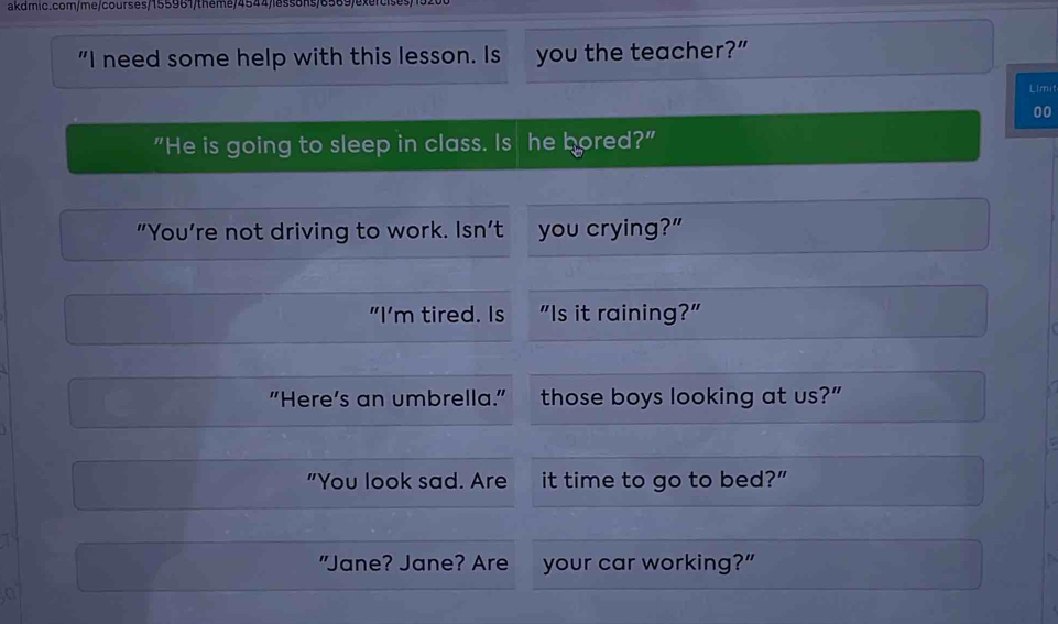 "I need some help with this lesson. Is you the teacher?” 
Limit 
00 
"He is going to sleep in class. Is he bored?" 
"You’re not driving to work. Isn’t you crying?” 
"I’m tired. Is "Is it raining?" 
"Here’s an umbrella." those boys looking at us?” 
"You look sad. Are it time to go to bed?” 
"Jane? Jane? Are your car working?”