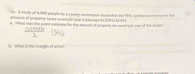 24- A study of 6,000 people by a county commission found that the 95% confidence interval for the 
amount of property taxes owed per year is between $1258 to $1434
a. What was the point estimate for the amount of property tax owed per year of the study? 
b. What is the margin of error? 
nole survevs.