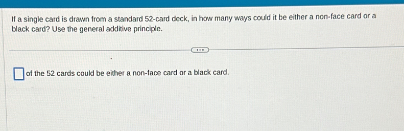 If a single card is drawn from a standard 52 -card deck, in how many ways could it be either a non-face card or a 
black card? Use the general additive principle. 
of the 52 cards could be either a non-face card or a black card.