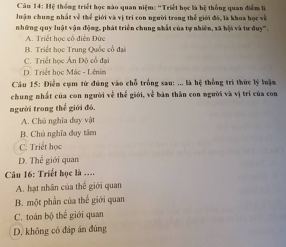 Hệ thống triết học nào quan niệm: “Triết học là hệ thống quan điểm lí
luận chung nhất về thế giới và vị trí con người trong thế giới đó, là khoa học về
những quy luật vận động, phát triển chung nhất của tự nhiên, xã hội và tư duy".
A. Triết học cổ điển Đức
B. Triết học Trung Quốc cổ đại
C. Triết học Ấn Độ cổ đại
D. Triết học Mác - Lênin
Câu 15: Điền cụm từ đúng vào chỗ trống sau: ... là hệ thống tri thức lý luận
chung nhất của con người về thế giới, về bản thân con người và vị trí của con
người trong thế giới đó.
A. Chủ nghĩa duy vật
B. Chủ nghĩa duy tâm
C. Triết học
D. Thế giới quan
Câu 16: Triết học là ....
A. hạt nhân của thế giới quan
B. một phần của thế giới quan
C. toàn bộ thế giới quan
D. không có đáp án đúng