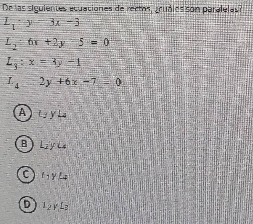 De las siguientes ecuaciones de rectas, ¿cuáles son paralelas?
L_1:y=3x-3
L_2:6x+2y-5=0
L_3:x=3y-1
L_4:-2y+6x-7=0
A) L3 y L4
B L2y L4
C L_1 y L4
D L_2yL_3