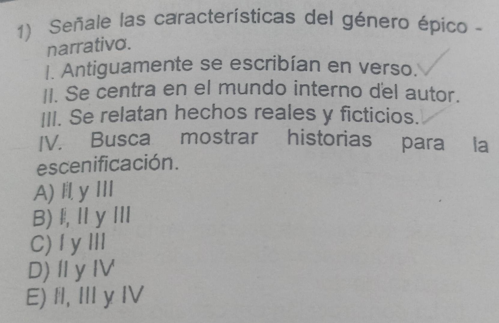 Señale las características del género épico -
narrativo.
I. Antiguamente se escribían en verso.
II. Se centra en el mundo interno del autor.
III. Se relatan hechos reales y ficticios.
IV. Busca mostrar historias para la
escenificación.
A) I yⅢ
B)l,ⅡyⅢ
C) I yⅢI
D)ⅡyIV
E) fl, Ⅲ y IV