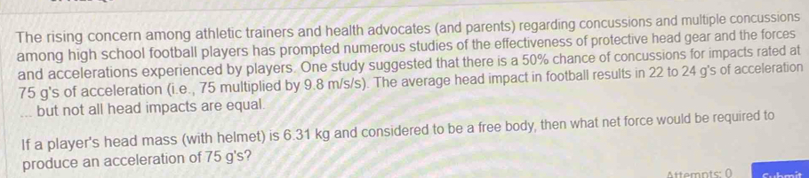 The rising concern among athletic trainers and health advocates (and parents) regarding concussions and multiple concussions 
among high school football players has prompted numerous studies of the effectiveness of protective head gear and the forces 
and accelerations experienced by players. One study suggested that there is a 50% chance of concussions for impacts rated at
75 g's of acceleration (i.e., 75 multiplied by 9.8 m/s/s). The average head impact in football results in 22 to 24 g's of acceleration 
but not all head impacts are equal 
If a player's head mass (with helmet) is 6.31 kg and considered to be a free body, then what net force would be required to 
produce an acceleration of 75 g's? 
Attemnts: ( Submit
