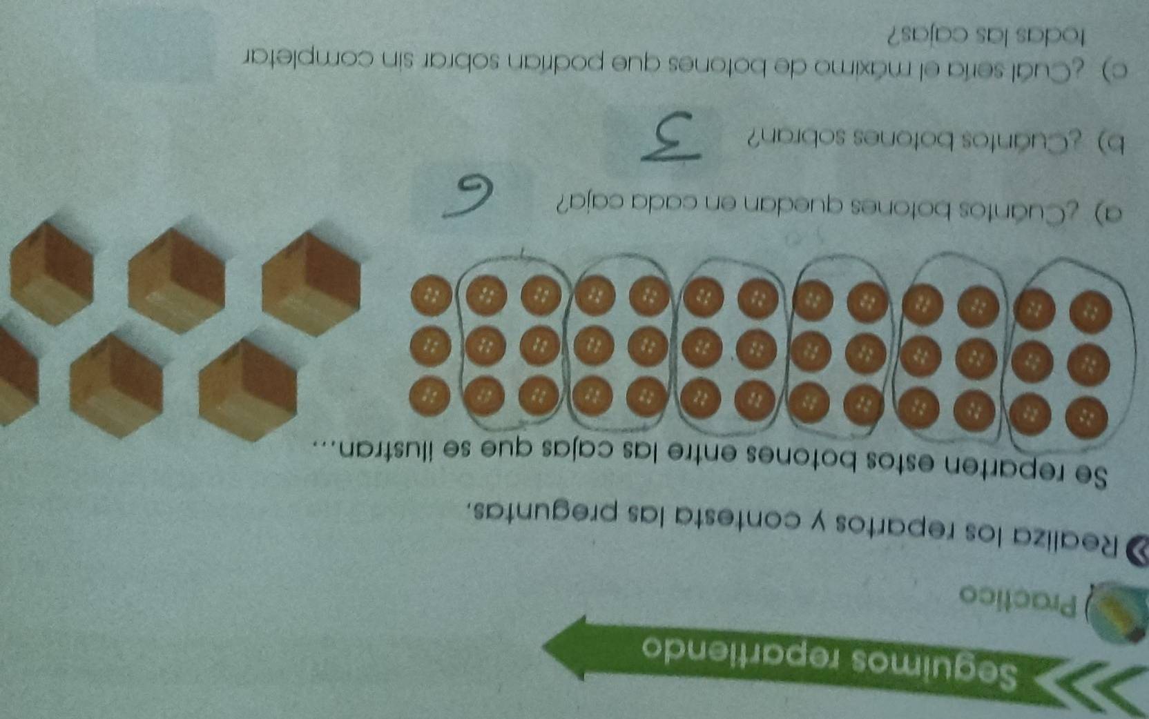 Seguimos repartiendo 
Practico 
a Realiza los repartos y contesta las preguntas. 
Se reparten estos botones 
a) ¿Cuántos botones quedan en cada caja? 
b) ¿Cuántos botones sobran? 
c) ¿Cuál sería el máximo de botones que podrían sobrar sin completar 
todas las cajas?