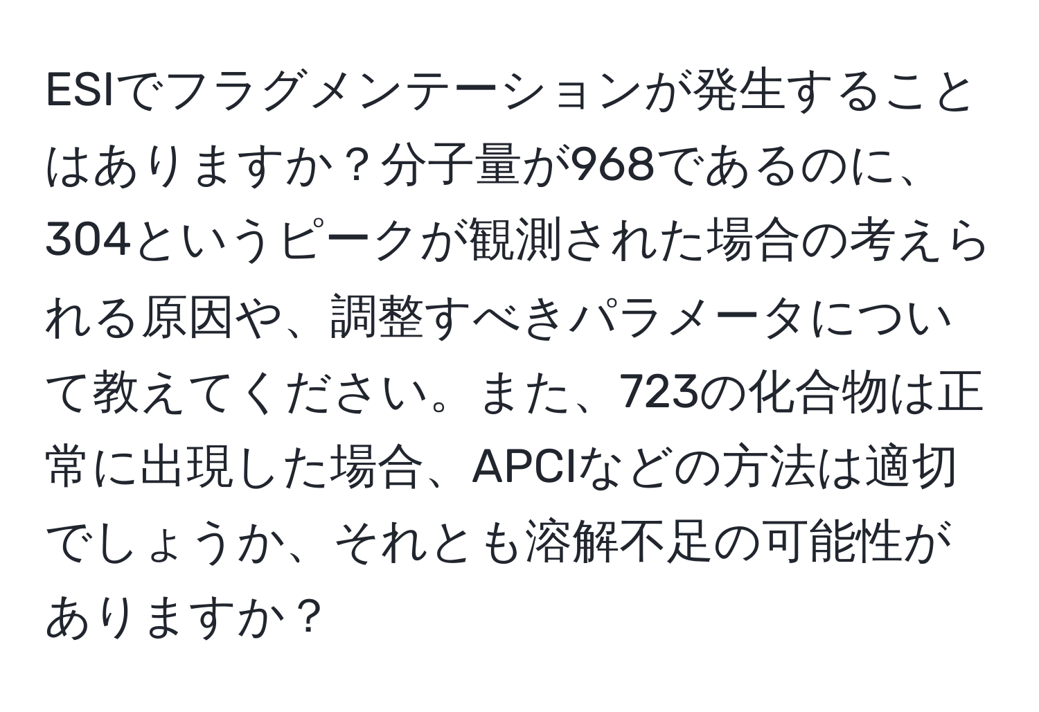 ESIでフラグメンテーションが発生することはありますか？分子量が968であるのに、304というピークが観測された場合の考えられる原因や、調整すべきパラメータについて教えてください。また、723の化合物は正常に出現した場合、APCIなどの方法は適切でしょうか、それとも溶解不足の可能性がありますか？