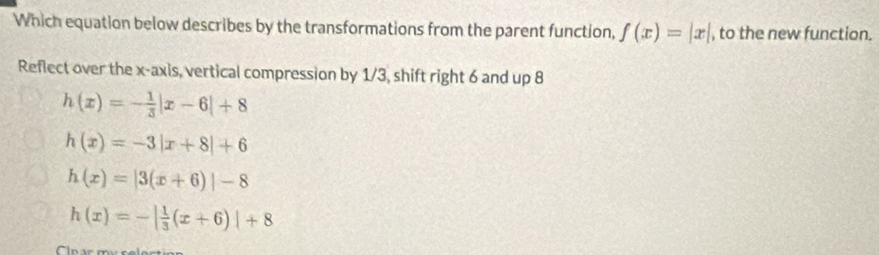 Which equation below describes by the transformations from the parent function, f(x)=|x| , to the new function.
Reflect over the x-axis, vertical compression by 1/3, shift right 6 and up 8
h(x)=- 1/3 |x-6|+8
h(x)=-3|x+8|+6
h(x)=|3(x+6)|-8
h(x)=-| 1/3 (x+6)|+8