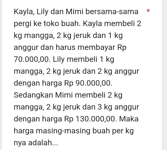 Kayla, Lily dan Mimi bersama-sama * 
pergi ke toko buah. Kayla membeli 2
kg mangga, 2 kg jeruk dan 1 kg
anggur dan harus membayar Rp
70.000,00. Lily membeli 1 kg
mangga, 2 kg jeruk dan 2 kg anggur 
dengan harga Rp 90.000,00. 
Sedangkan Mimi membeli 2 kg
mangga, 2 kg jeruk dan 3 kg anggur 
dengan harga Rp 130.000,00. Maka 
harga masing-masing buah per kg
nya adalah...