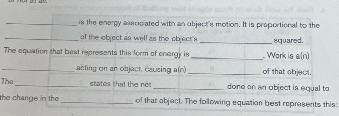 is the energy associated with an object's motion. It is proportional to the 
_of the object as well as the object's _squared. 
The equation that best represents this form of energy is _. Work is a(n)
_acting on an object, causing a(n) _of that object. 
The_ states that the net _done on an object is equal to 
the change in the _of that object. The following equation best represents this: