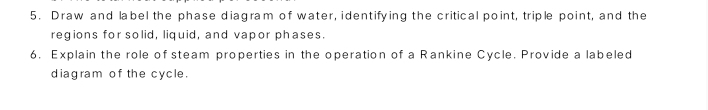 Draw and label the phase diagram of water, identifying the critical point, triple point, and the 
regions for solid, liquid, and vapor phases. 
6. Explain the role of steam properties in the operation of a Rankine Cycle. Provide a labeled 
diagram of the cycle.