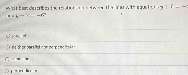 What best describes the relationship between the lines with equations y+6=-
and y+x=-6 ?
parallel
neither parallel nor perpendicular
same line
perpendicular