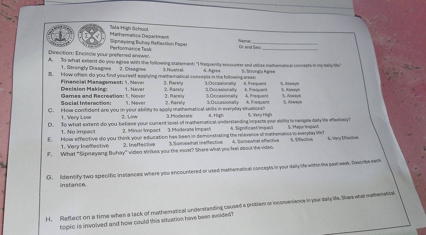 Tala High School
Mathematics Department Name:
_
Sipnayang Buhay Reflection Paper Gr and Sec:
loo Performance Task
Direction: Encircle your preferred answer.
A. To what extent do you agree with the following statement: "I frequently encounter and utilize mathematical concepts in my daily life."
1. Strongly Disagree 2. Disagree 3.Nuetral 4. Agree 5. Strongly Agree
B. How often do you find yourself applying mathematical concepts in the following areas:
Financial Management: 1. Never 2. Rarely 3.Occasionally 4. Frequent 5. Always
Decision Making: 1. Never 2. Rarely 3.Occasionally 4. Frequent 5. Always
Games and Recreation: 1. Never 2. Rarely 3.Occasionally 4. Frequent 5. Always
Social Interaction: 1. Never 2. Rarely 3.Occasionally 4. Frequent 5. Always
C. How confident are you in your ability to apply mathematical skills in everyday situations?
1. Very Low 2. Low 3.Moderate 4. High 5. Very High
D. To what extent do you believe your current level of mathematical understanding impacts your ability to navigate daily life effectively?
1. No impact 2. Minor Impact 3.Moderate Impact 4. Significant Impact 5. Major Impact
E. How effective do you think your education has been in demonstrating the relevance of mathematics to everyday life?
1. Very Ineffective 2. Ineffective 3.Somewhat ineffective 4. Somewhat effective 5. Effective 6. Very Effective
F. What “Sipnayang Buhay” video strikes you the most? Share what you feel about the video.
G. Identify two specific instances where you encountered or used mathematical concepts in your daily life within the past week. Describe each
instance.
H. Reflect on a time when a lack of mathematical understanding caused a problem or inconvenience in your daily life. Share what mathematical
topic is involved and how could this situation have been avoided?