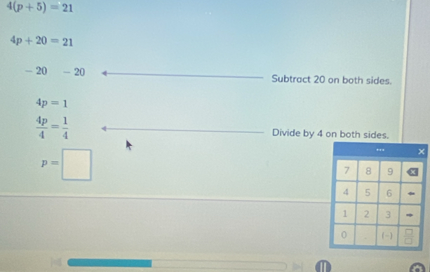 4(p+5)=21
4p+20=21
-20-20 Subtract 20 on both sides.
4p=1
 4p/4 = 1/4  Divide by 4 on both sides.
p=□