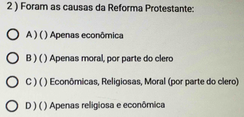 2 ) Foram as causas da Reforma Protestante:
A ) ( ) ( ) Apenas econômica
B ) ( ) Apenas moral, por parte do clero
C ) ( ( ) Econômicas, Religiosas, Moral (por parte do clero)
D ) ( ) Apenas religiosa e econômica