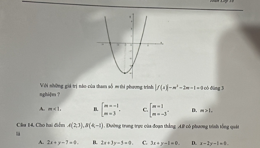 Toàn Lớp T0
Với những giá trị nào của tham số m thì phương trình |f(x)|-m^2-2m-1=0 có đúng 3
nghiệm ?
A. m<1</tex>. B. beginbmatrix m=-1 m=3endarray.. C. beginarrayl m=1 m=-3endarray.. D. m>1. 
Câu 14. Cho hai điểm A(2;3), B(4;-1). Đường trung trực của đoạn thẳng AB có phương trình tổng quát
là
A. 2x+y-7=0. B. 2x+3y-5=0. C. 3x+y-1=0. D. x-2y-1=0.