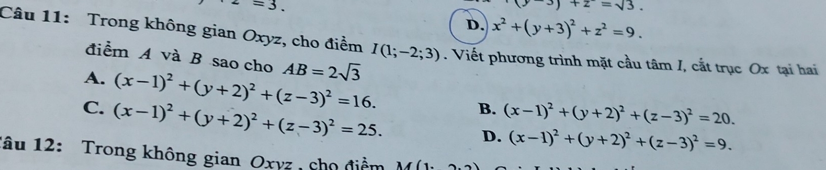 =3.
(y-3)+z=sqrt(3).
D. x^2+(y+3)^2+z^2=9. 
Câu 11: Trong không gian Oxyz, cho điểm I(1;-2;3). Viết phương trình mặt cầu tâm I, cắt trục Ox tại hai
điểm A và B sao cho AB=2sqrt(3)
A. (x-1)^2+(y+2)^2+(z-3)^2=16.
C. (x-1)^2+(y+2)^2+(z-3)^2=25.
B. (x-1)^2+(y+2)^2+(z-3)^2=20.
D. (x-1)^2+(y+2)^2+(z-3)^2=9. 
lâu 12: Trong không gian Oxyz , cho điểm M(1· _ ).