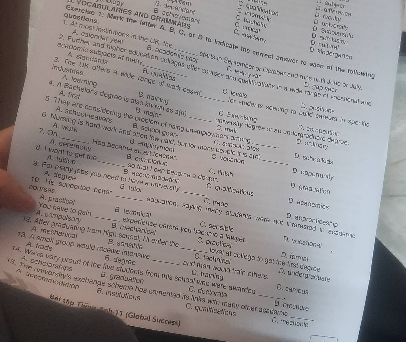 cnology
plicant
mema
D. subject
B. dependent
C. qualification
D. difference
C. internship
B. achievement
D. faculty
questions.
C. bachelor
D. university
C. critical
. VOCABULARIES AND GRAMMARS D. kindergarten
D. Scholarship
1. At most institutions in the UK, the
C. academy
A. calendar year
D. admission
Exercise 1: Mark the letter A, B, C, or D to indicate the correct answer to each of the followin
D. cultural
academic subjects at many
A. standards
B. academic year C. leap year
industries.
2. Further and higher education colleges offer courses and qualifications in a wide range of vocational an
starts in September or October and runs until June or July
B. qualities
.
3. The UK offers a wide range of work-based C. levels
A. learning
D. gap year
A. first
B. training
4. A Bachelor's degree is also known as a(n _C. Exercising D. competition
D. positions
for students seeking to build careers in specific
B. major
A. school-leavers B. school goers
5. They are considering the problem of rising unemployment among C. schoolmates
7. On
university degree or an undergraduate degree.
6. Nursing is hard work and often low paid, but for many people it is C. vocation__
C. main D. ordinary
A. work B. employment
A. ceremony
.
, Hoa became an art teacher.
8. I want to get the _B. completion
a(n)
D. schoolkids
.
A. tuition B. accommodation
so that I can become a doctor.
D. opportunity
9. For many jobs you need to have a university C. qualifications
C. finish D. graduation
A. degree B. tutor
courses.
C. trade
D. academies
A. practical B. technical
10. He supported better _education, saying many students were not interested in academic
D. apprenticeship
You have to gain experience before you become a lawyer.
C. sensible
A. compulsory B. mechanical C. practical
D. vocational
12. After graduating from high school, I'll enter the _level at college to get the first degree
A. mechanical B. sensible C. technical
13. A small group would receive intensive
A. trade
D. formal
A. scholarships
14. We're very proud of the five students from this school who were awarded , and then would train others.
B. degree C. training
D. undergraduate
A. accommodation
B. graduation C. doctorate
D. campus
15. The university's exchange scheme has cemented its links with many other academic _.
.
B. institutions C. qualifications
D. brochure
Bài tập Tiếng Anh 11 (Global Success)
D. mechanic