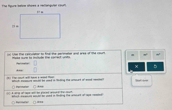 The figure below shows a rectangular court.
(a) Use the calculator to find the perimeter and area of the court. m m^2 m^3
Make sure to include the correct units.
Perimeter:
× 5
Area:
(b) The court will have a wood floor.
Which measure would be used in finding the amount of wood needed? Start over
Perimeter Area
(c) A strip of tape will be placed around the court.
Which measure would be used in finding the amount of tape needed?
Perimeter Area