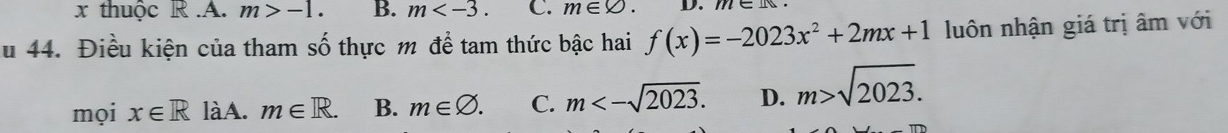 thuộc R.A. m>-1. B. m . C. m∈ varnothing. D.
u 44. Điều kiện của tham số thực m để tam thức bậc hai f(x)=-2023x^2+2mx+1 luôn nhận giá trị âm với
mọi x∈ R làA. m∈ R. B. m∈ varnothing. C. m<-sqrt(2023). D. m>sqrt(2023).