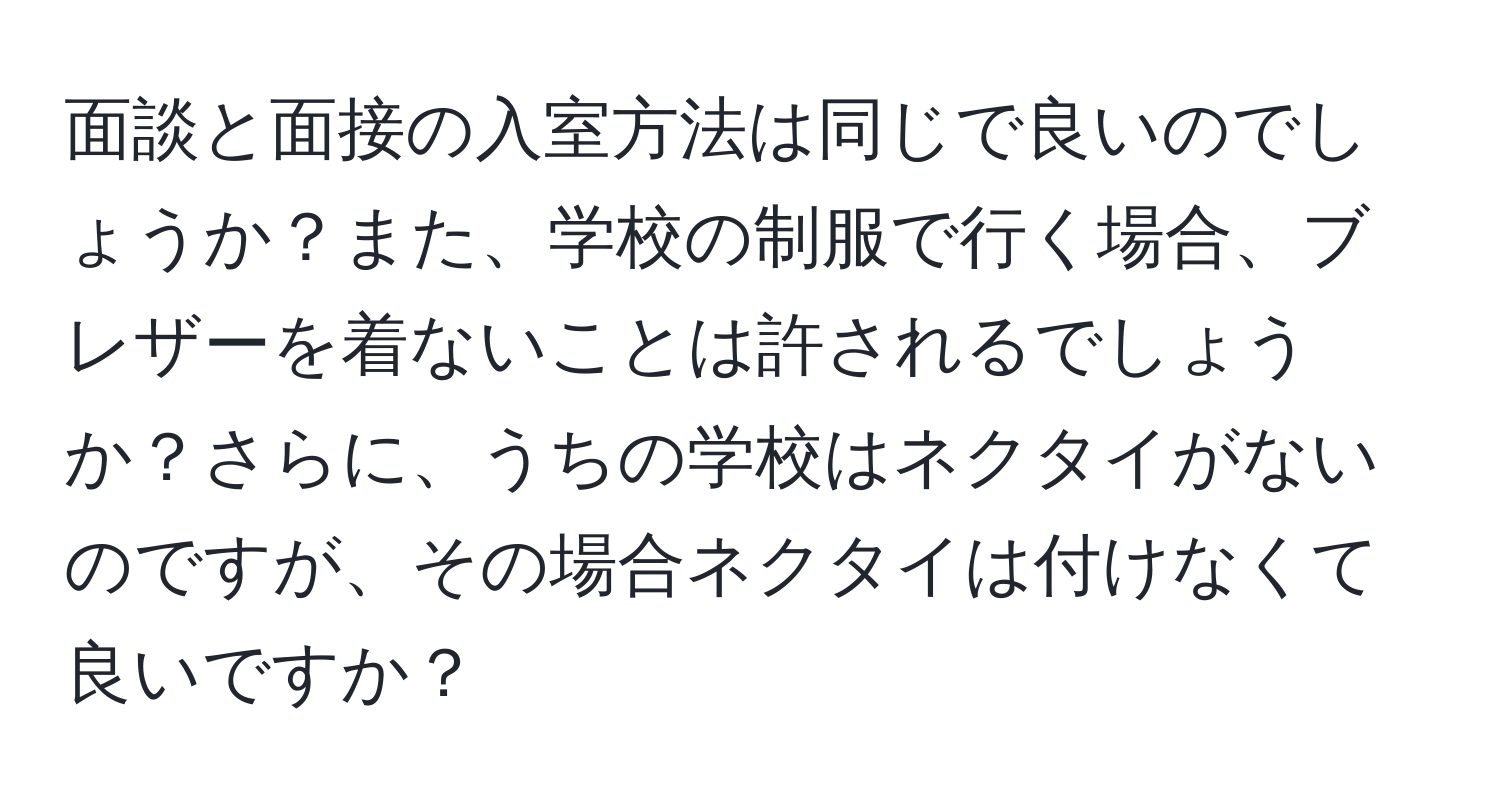 面談と面接の入室方法は同じで良いのでしょうか？また、学校の制服で行く場合、ブレザーを着ないことは許されるでしょうか？さらに、うちの学校はネクタイがないのですが、その場合ネクタイは付けなくて良いですか？