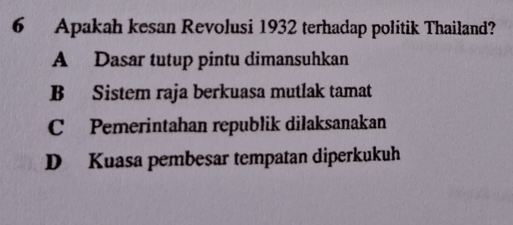 Apakah kesan Revolusi 1932 terhadap politik Thailand?
A Dasar tutup pintu dimansuhkan
B Sistem raja berkuasa mutlak tamat
C Pemerintahan republik dilaksanakan
D Kuasa pembesar tempatan diperkukuh