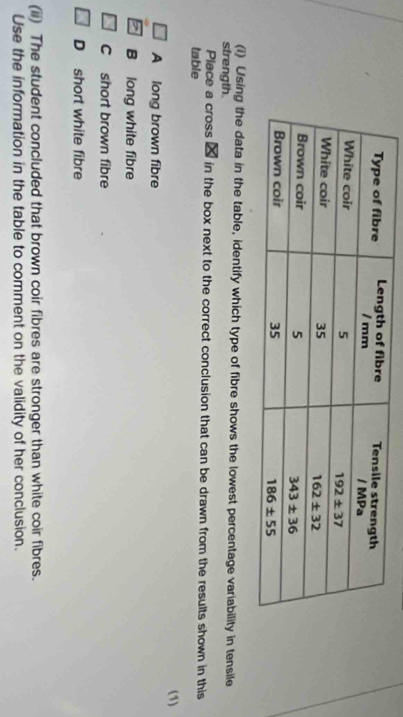 Using the data in the table, identify which type of fibre shows the lowest percentage variability in tensile
strength.
Place a cross 2 in the box next to the correct conclusion that can be drawn from the results shown in this
table
(1)
A long brown fibre
B long white fibre
C short brown fibre
D short white fibre
(ii) The student concluded that brown coir fibres are stronger than white coir fibres.
Use the information in the table to comment on the validity of her conclusion.