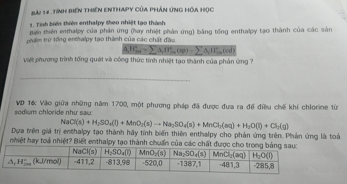 .TÍNH BIEN THIÊN ENTHAPY CỦA PHẢN ÚNG HÓA HọC
1. Tính biến thiên enthalpy theo nhiệt tạo thành
Biến thiên enthalpy của phản ứng (hay nhiệt phản ứng) bằng tổng enthalpy tạo thành của các sản
phẩm trừ tổng enthalpy tạo thành của các chất đầu.
△ _rH_(208)^o=sumlimits △ _rH_(208)^o(sp)-sumlimits △ _rH_(208)^o(cd)
Viết phương trình tổng quát và công thức tính nhiệt tạo thành của phản ứng ?
_
VD 16: Vào giữa những năm 1700, một phương pháp đã được đưa ra để điều chế khí chlorine từ
sodium chloride như sau:
NaCl(s)+H_2SO_4(l)+MnO_2(s)to Na_2SO_4(s)+MnCl_2(aq)+H_2O(l)+Cl_2(g)
Dựa trên giá trị enthalpy tạo thành hãy tính biến thiên enthalpy cho phản ứng trên. Phản ứng là toải
nhiệt hay toả nhiệt? Biết enthalpy tạo thành chuẩn của các