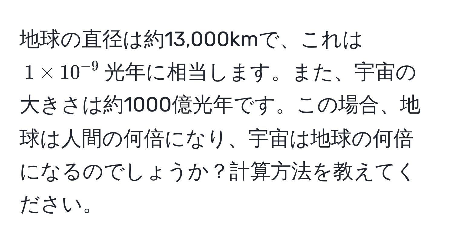 地球の直径は約13,000kmで、これは$1 * 10^(-9)$光年に相当します。また、宇宙の大きさは約1000億光年です。この場合、地球は人間の何倍になり、宇宙は地球の何倍になるのでしょうか？計算方法を教えてください。