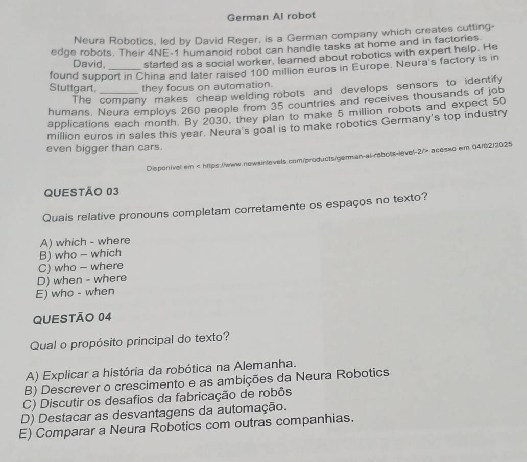 German Al robot
Neura Robotics, led by David Reger, is a German company which creates cutting-
edge robots. Their 4NE-1 humanoid robot can handle tasks at home and in factories.
David, started as a social worker, learned about robotics with expert help. He
found support in China and later raised 100 million euros in Europe. Neura's factory is in
Stuttgart, _they focus on automation.
The company makes cheap welding robots and develops sensors to identify
humans. Neura employs 260 people from 35 countries and receives thousands of job
applications each month. By 2030, they plan to make 5 million robots and expect 50
million euros in sales this year. Neura's goal is to make robotics Germany's top industry
even bigger than cars.
Disponível em acesso em 04/02/2025
QUESTÃO 03
Quais relative pronouns completam corretamente os espaços no texto?
A) which - where
B) who - which
C) who - where
D) when - where
E) who - when
QUESTÃO 04
Qual o propósito principal do texto?
A) Explicar a história da robótica na Alemanha.
B) Descrever o crescimento e as ambições da Neura Robotics
C) Discutir os desafios da fabricação de robôs
D) Destacar as desvantagens da automação.
E) Comparar a Neura Robotics com outras companhias.