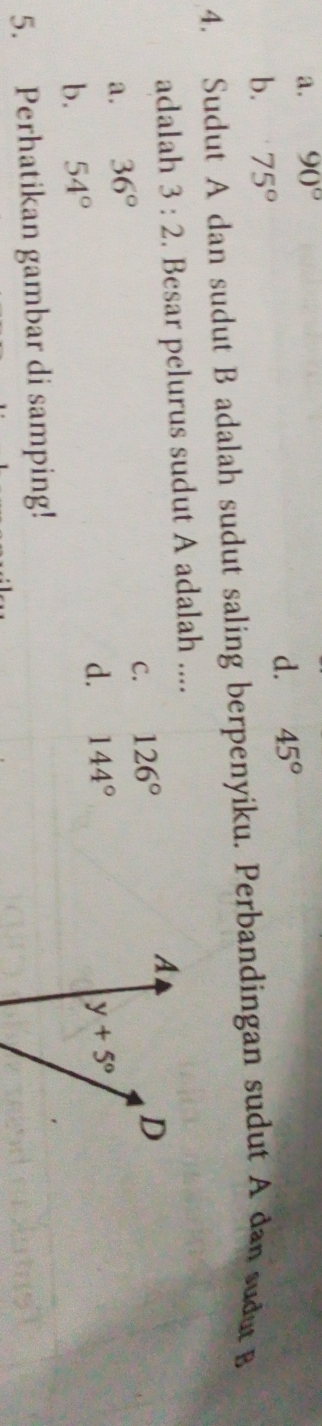 a. 90°
d. 45°
b. 75°
4. Sudut A dan sudut B adalah sudut saling berpenyiku. Perbandingan sudut A dan sudut B
adalah 3:2. Besar pelurus sudut A adalah ....
A
C. 126°
D
a. 36°
d. 144°
b. 54° y+5°
5. Perhatikan gambar di samping!